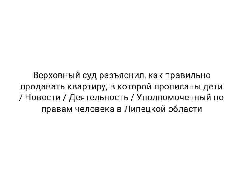 Верховный суд разъяснил, как правильно продавать квартиру, в которой прописаны дети / Новости / Деятельность / Уполномоченный по правам человека в Липецкой области