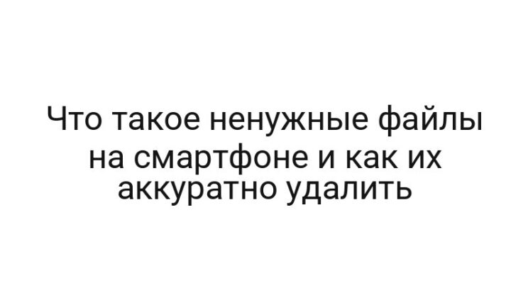 Что такое ненужные файлы на смартфоне и как их аккуратно удалить