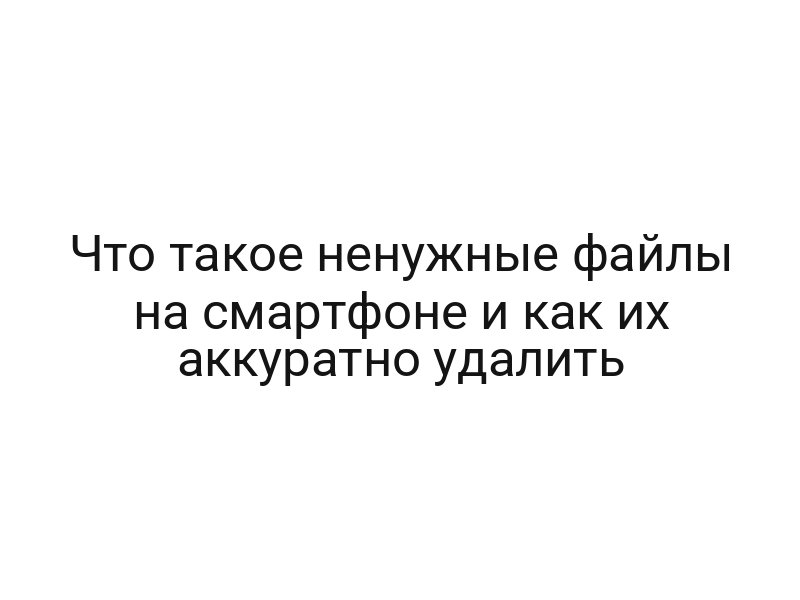 Что такое ненужные файлы на смартфоне и как их аккуратно удалить
