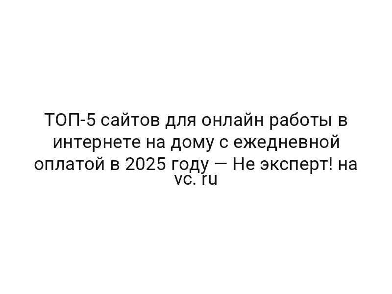 ТОП-5 сайтов для онлайн работы в интернете на дому с ежедневной оплатой в 2025 году — Не эксперт! на vc. ru