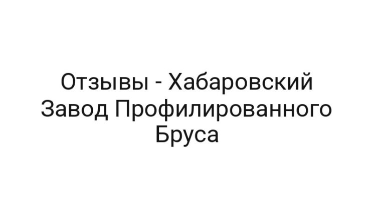 Отзывы — Хабаровский Завод Профилированного Бруса