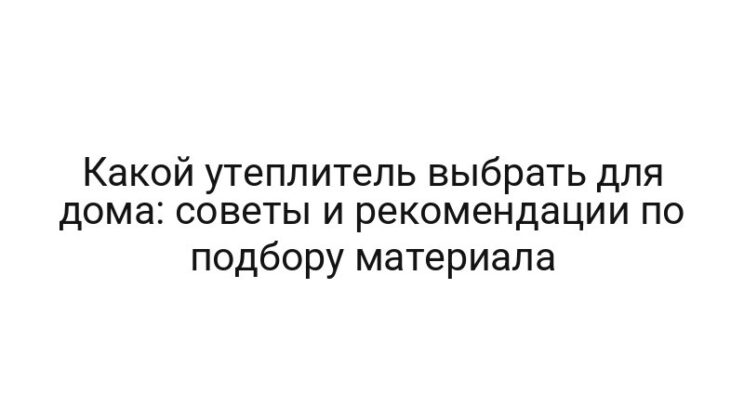 Какой утеплитель выбрать для дома: советы и рекомендации по подбору материала