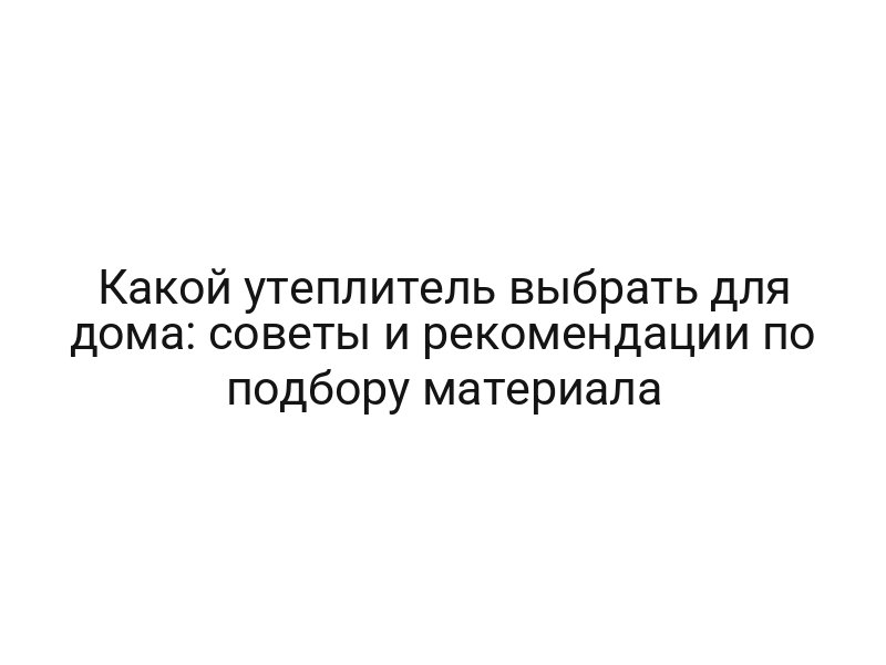 Какой утеплитель выбрать для дома: советы и рекомендации по подбору материала
