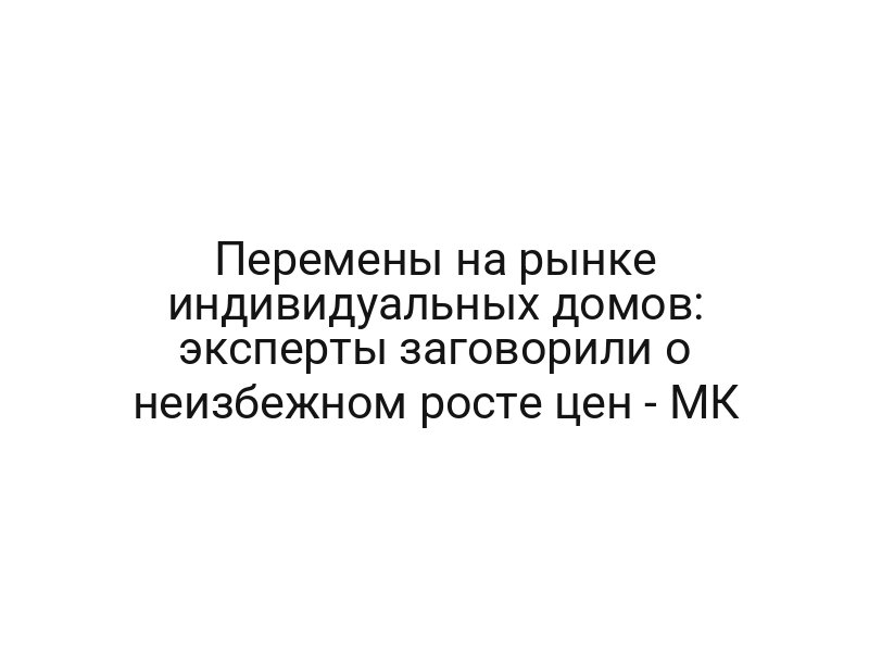 Перемены на рынке индивидуальных домов: эксперты заговорили о неизбежном росте цен — МК