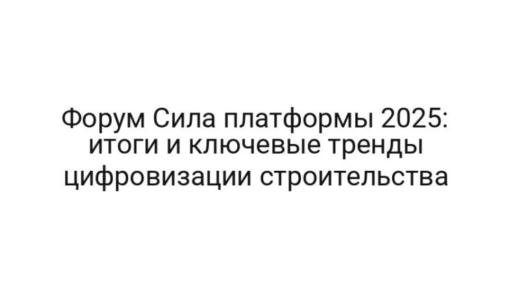 Форум Сила платформы 2025: итоги и ключевые тренды цифровизации строительства
